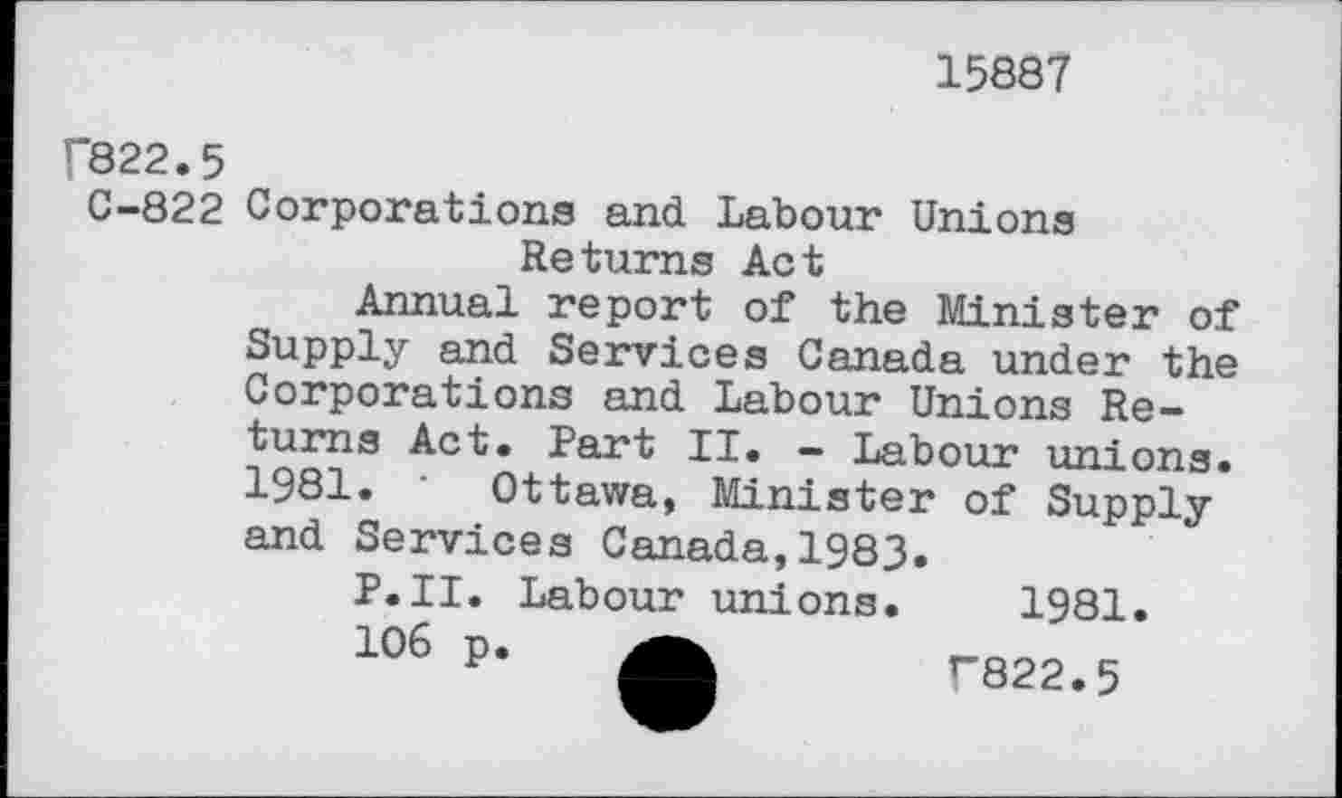 ﻿15887
f822.5
C-822 Corporations and Labour Unions Returns Act
Annual report of the Minister of Supply and Services Canada under the Corporations and Labour Unions Returns Act. Part II. — Labour unions. 1981. ‘ Ottawa, Minister of Supply and Services Canada,1983.
P.II. Labour unions. 1981.
106 p.	T822.5